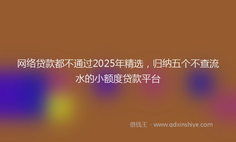 网络贷款都不通过2025年精选，归纳五个不查流水的小额度贷款平台