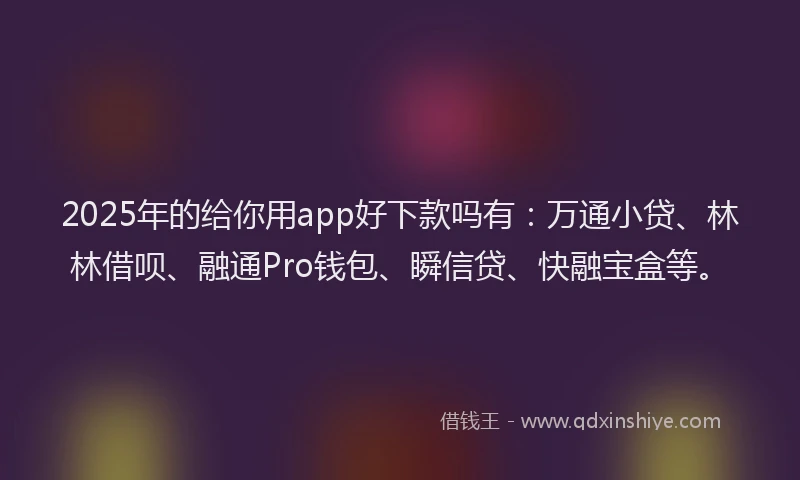 2025年的给你用app好下款吗有：万通小贷、林林借呗、融通Pro钱包、瞬信贷、快融宝盒等。
