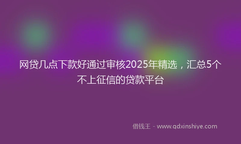 网贷几点下款好通过审核2025年精选，汇总5个不上征信的贷款平台