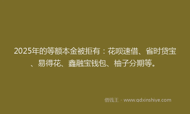 2025年的等额本金被拒有：花呗速借、省时贷宝、易得花、鑫融宝钱包、柚子分期等。