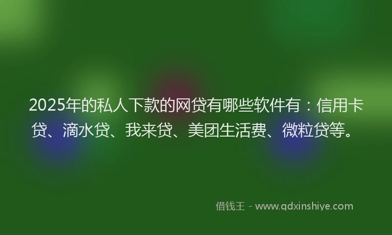2025年的私人下款的网贷有哪些软件有：信用卡贷、滴水贷、我来贷、美团生活费、微粒贷等。