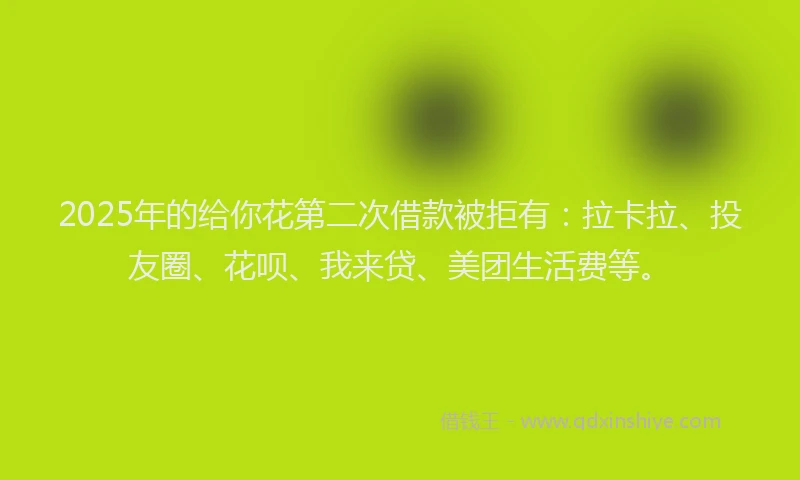 2025年的给你花第二次借款被拒有：拉卡拉、投友圈、花呗、我来贷、美团生活费等。