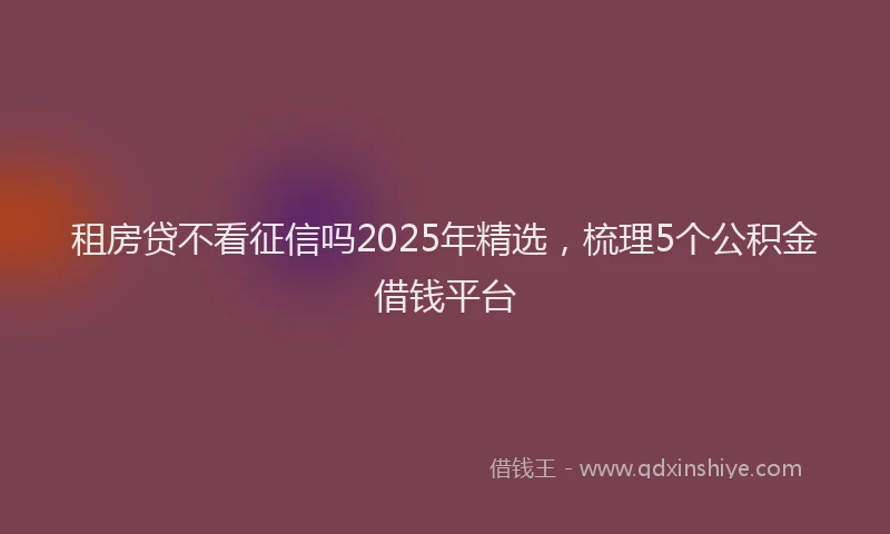 租房贷不看征信吗2025年精选，梳理5个公积金借钱平台