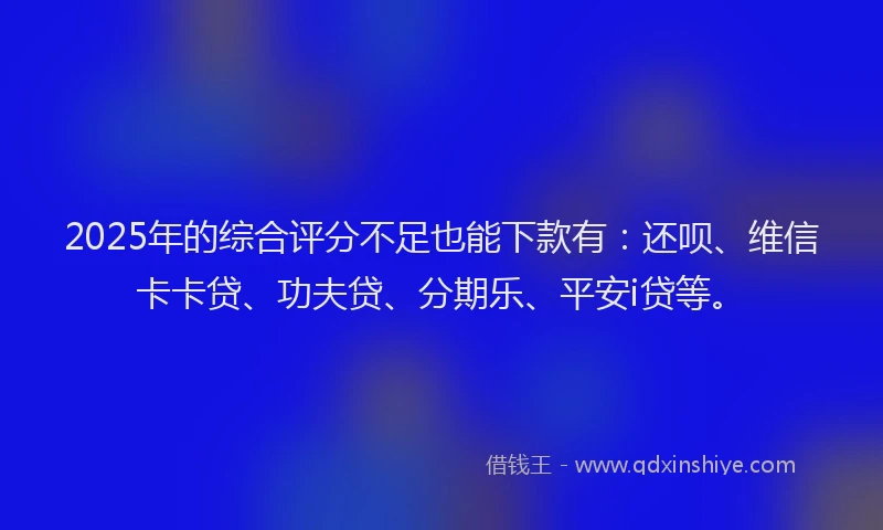 2025年的综合评分不足也能下款有：还呗、维信卡卡贷、功夫贷、分期乐、平安i贷等。