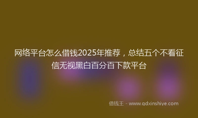 网络平台怎么借钱2025年推荐，总结五个不看征信无视黑白百分百下款平台