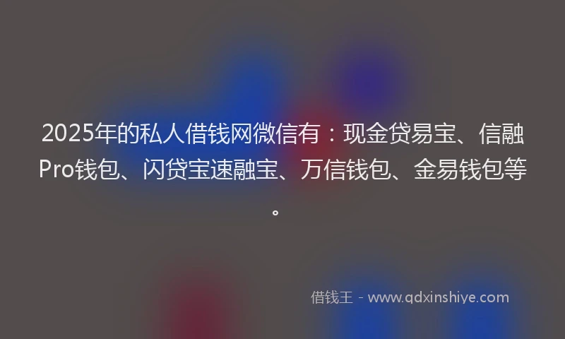 2025年的私人借钱网微信有：现金贷易宝、信融Pro钱包、闪贷宝速融宝、万信钱包、金易钱包等。