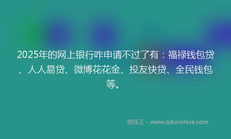 2025年的网上银行咋申请不过了有：福禄钱包贷、人人易贷、微博花花金、投友快贷、全民钱包等。