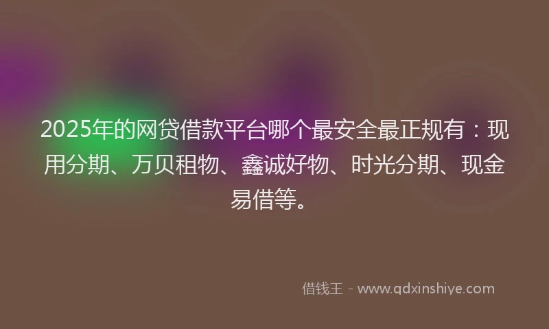 2025年的网贷借款平台哪个最安全最正规有：现用分期、万贝租物、鑫诚好物、时光分期、现金易借等。