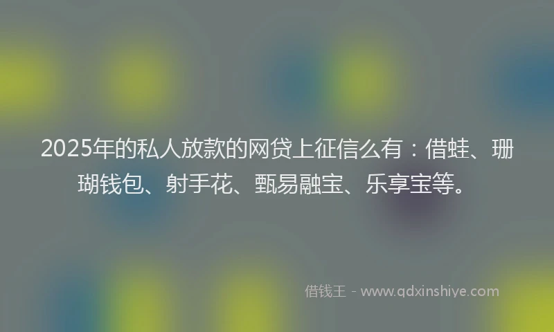 2025年的私人放款的网贷上征信么有：借蛙、珊瑚钱包、射手花、甄易融宝、乐享宝等。