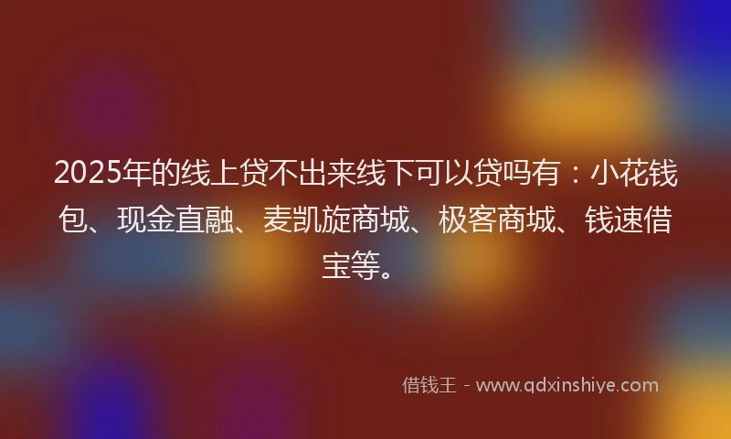 2025年的线上贷不出来线下可以贷吗有：小花钱包、现金直融、麦凯旋商城、极客商城、钱速借宝等。