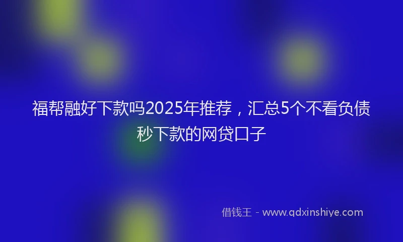 福帮融好下款吗2025年推荐，汇总5个不看负债秒下款的网贷口子