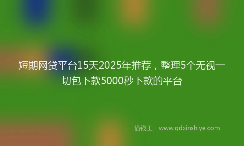 短期网贷平台15天2025年推荐，整理5个无视一切包下款5000秒下款的平台