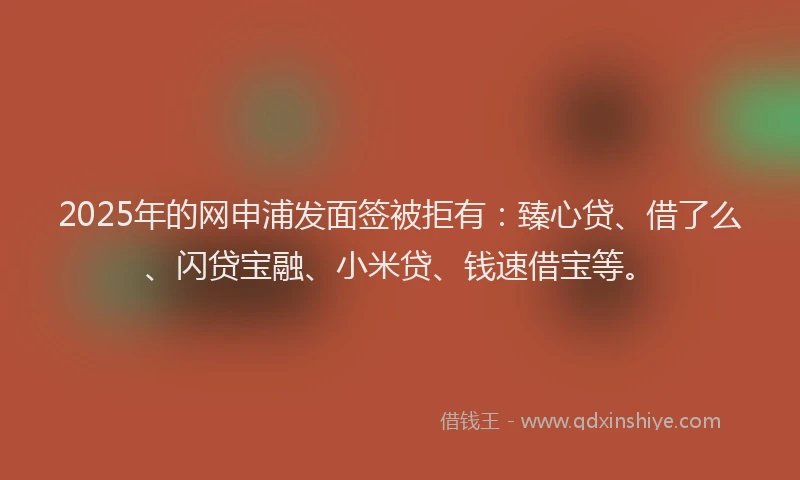 2025年的网申浦发面签被拒有：臻心贷、借了么、闪贷宝融、小米贷、钱速借宝等。