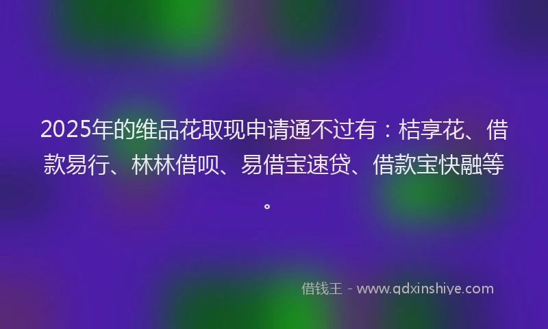 2025年的维品花取现申请通不过有：桔享花、借款易行、林林借呗、易借宝速贷、借款宝快融等。