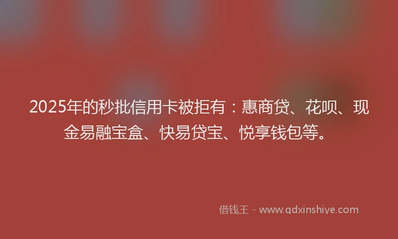 2025年的秒批信用卡被拒有：惠商贷、花呗、现金易融宝盒、快易贷宝、悦享钱包等。