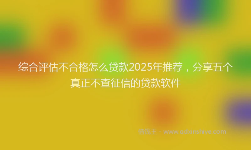 综合评估不合格怎么贷款2025年推荐，分享五个真正不查征信的贷款软件