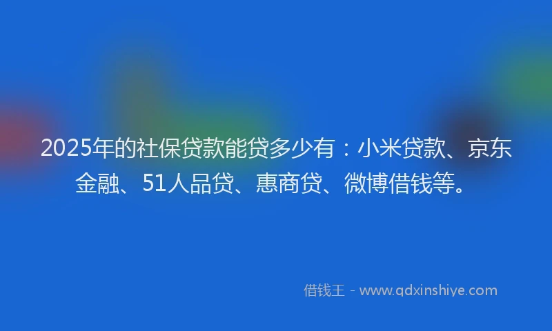 2025年的社保贷款能贷多少有：小米贷款、京东金融、51人品贷、惠商贷、微博借钱等。