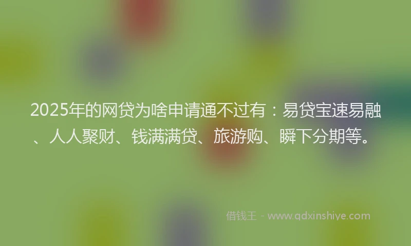2025年的网贷为啥申请通不过有：易贷宝速易融、人人聚财、钱满满贷、旅游购、瞬下分期等。
