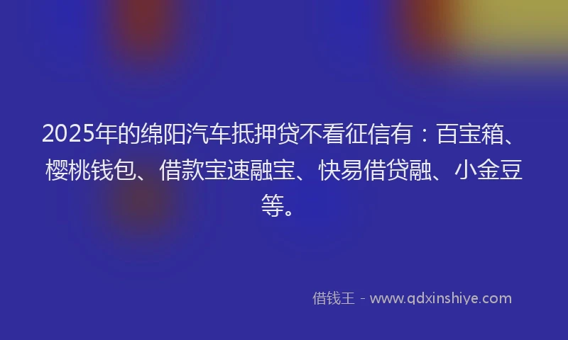 2025年的绵阳汽车抵押贷不看征信有：百宝箱、樱桃钱包、借款宝速融宝、快易借贷融、小金豆等。