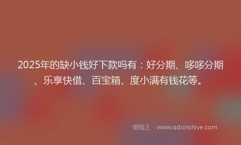 2025年的缺小钱好下款吗有：好分期、哆哆分期、乐享快借、百宝箱、度小满有钱花等。