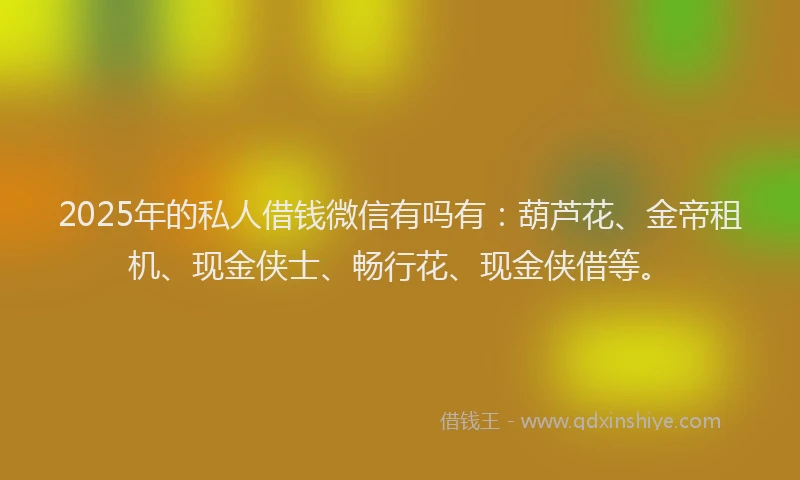 2025年的私人借钱微信有吗有：葫芦花、金帝租机、现金侠士、畅行花、现金侠借等。