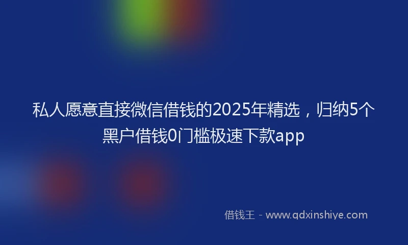 私人愿意直接微信借钱的2025年精选，归纳5个黑户借钱0门槛极速下款app