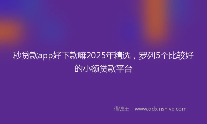 秒贷款app好下款嘛2025年精选，罗列5个比较好的小额贷款平台