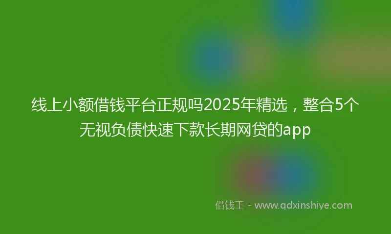 线上小额借钱平台正规吗2025年精选，整合5个无视负债快速下款长期网贷的app