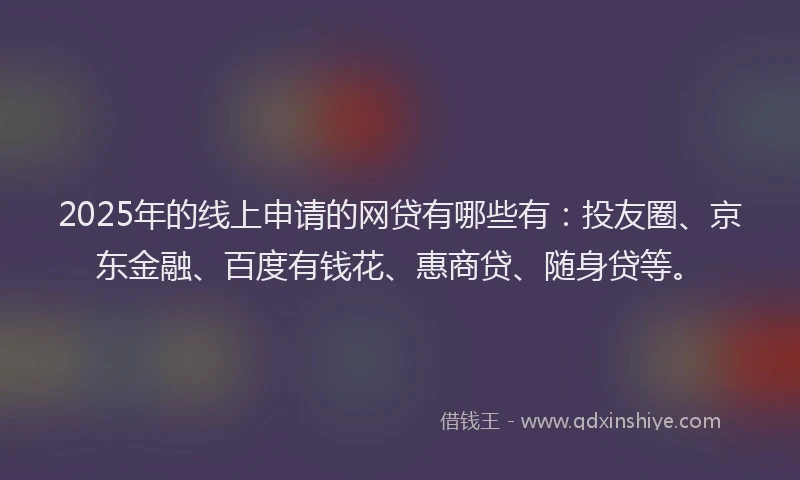 2025年的线上申请的网贷有哪些有：投友圈、京东金融、百度有钱花、惠商贷、随身贷等。