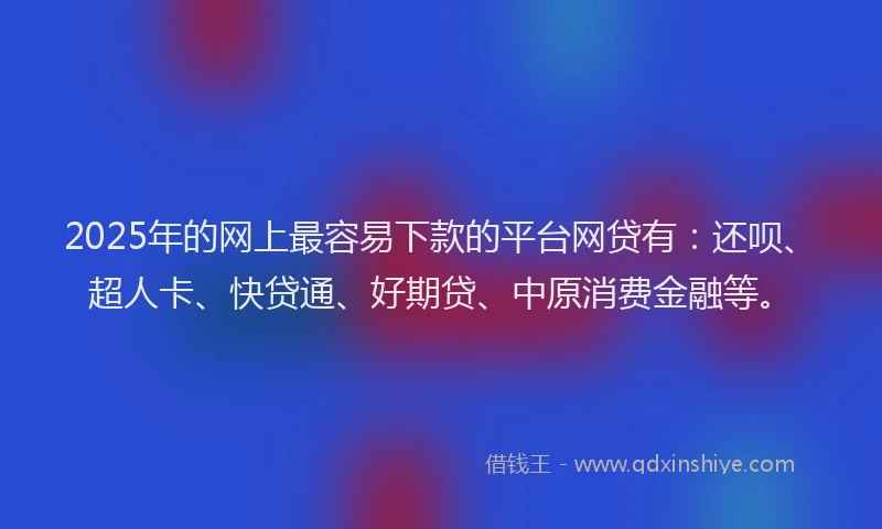 2025年的网上最容易下款的平台网贷有：还呗、超人卡、快贷通、好期贷、中原消费金融等。