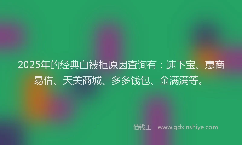 2025年的经典白被拒原因查询有：速下宝、惠商易借、天美商城、多多钱包、金满满等。