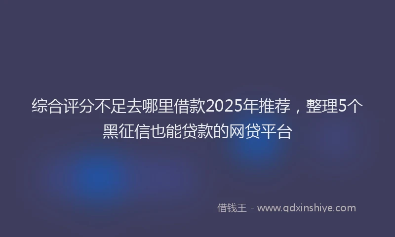 综合评分不足去哪里借款2025年推荐，整理5个黑征信也能贷款的网贷平台