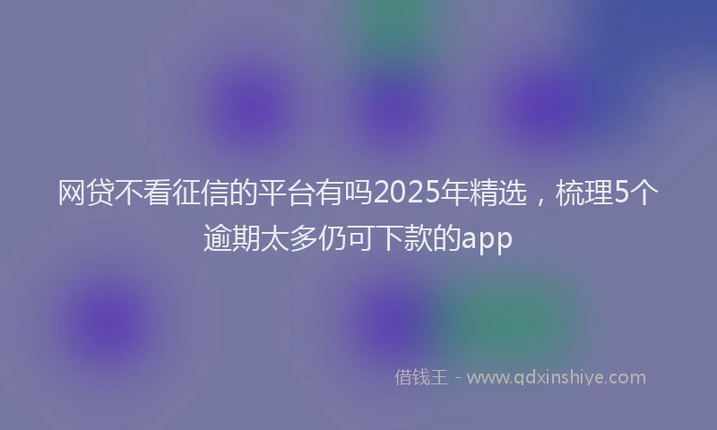 网贷不看征信的平台有吗2025年精选，梳理5个逾期太多仍可下款的app