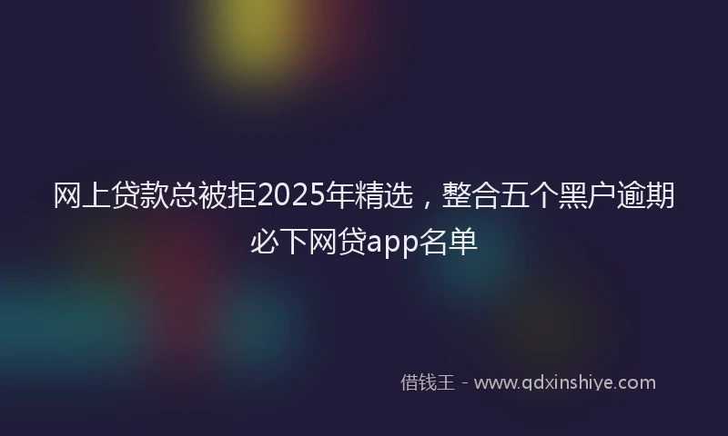 网上贷款总被拒2025年精选，整合五个黑户逾期必下网贷app名单