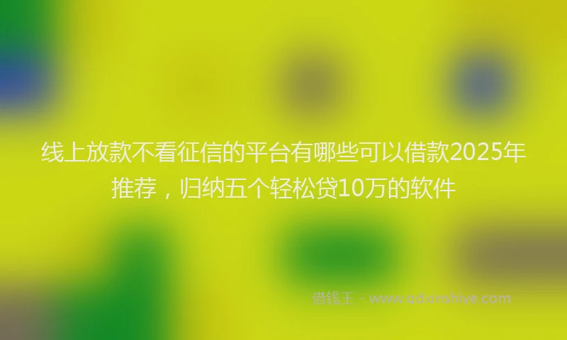 线上放款不看征信的平台有哪些可以借款2025年推荐，归纳五个轻松贷10万的软件