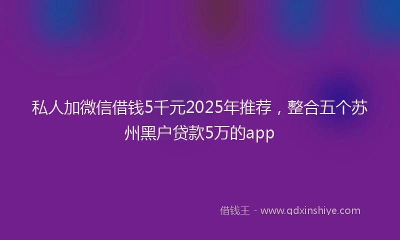 私人加微信借钱5千元2025年推荐，整合五个苏州黑户贷款5万的app