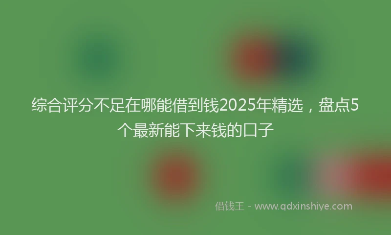综合评分不足在哪能借到钱2025年精选，盘点5个最新能下来钱的口子