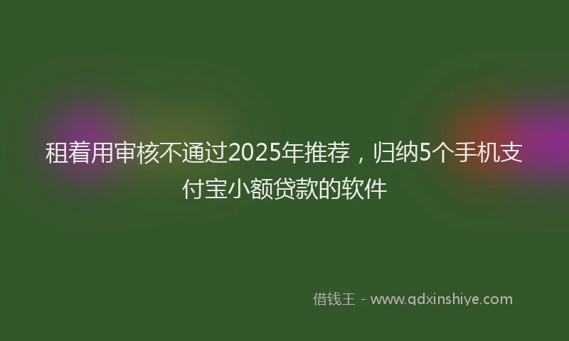 租着用审核不通过2025年推荐，归纳5个手机支付宝小额贷款的软件