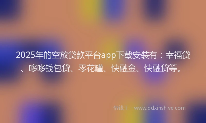2025年的空放贷款平台app下载安装有：幸福贷、哆哆钱包贷、零花罐、快融金、快融贷等。