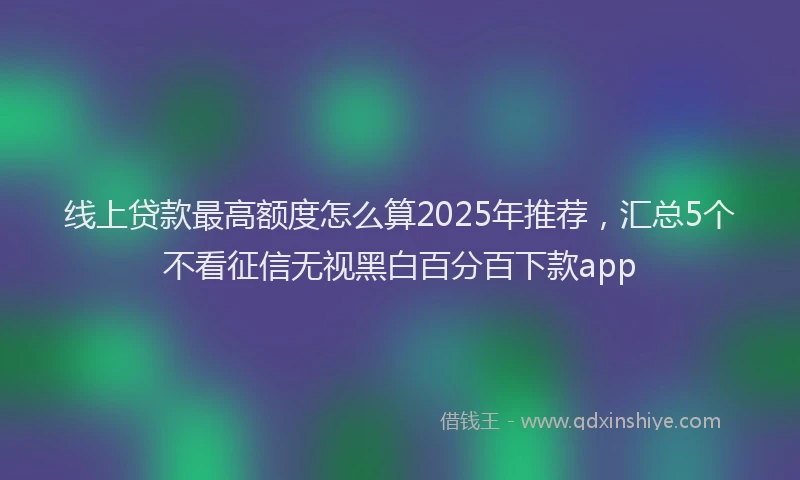 线上贷款最高额度怎么算2025年推荐，汇总5个不看征信无视黑白百分百下款app