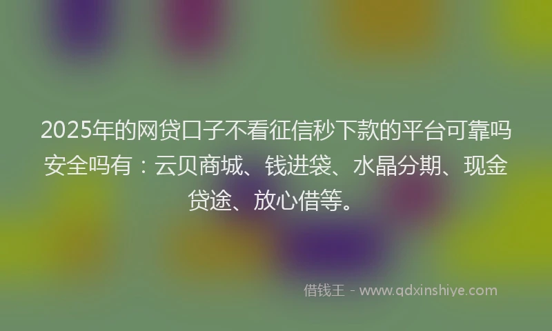 2025年的网贷口子不看征信秒下款的平台可靠吗安全吗有：云贝商城、钱进袋、水晶分期、现金贷途、放心借等。