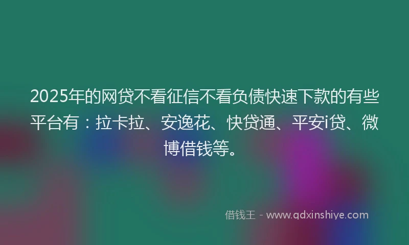 2025年的网贷不看征信不看负债快速下款的有些平台有：拉卡拉、安逸花、快贷通、平安i贷、微博借钱等。