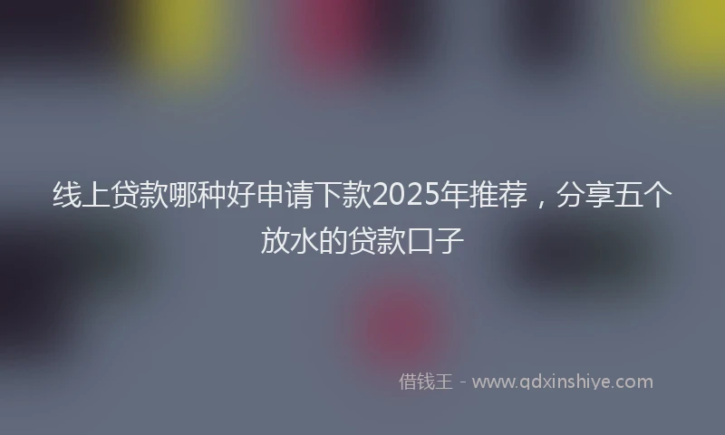 线上贷款哪种好申请下款2025年推荐，分享五个放水的贷款口子
