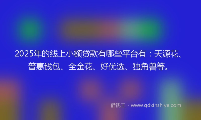 2025年的线上小额贷款有哪些平台有：天源花、普惠钱包、全金花、好优选、独角兽等。