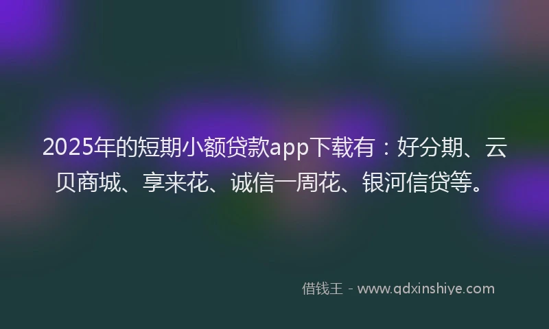 2025年的短期小额贷款app下载有：好分期、云贝商城、享来花、诚信一周花、银河信贷等。
