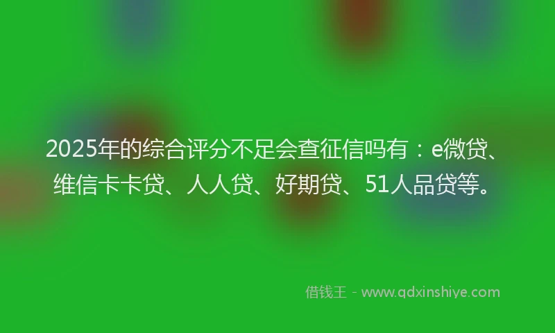 2025年的综合评分不足会查征信吗有：e微贷、维信卡卡贷、人人贷、好期贷、51人品贷等。