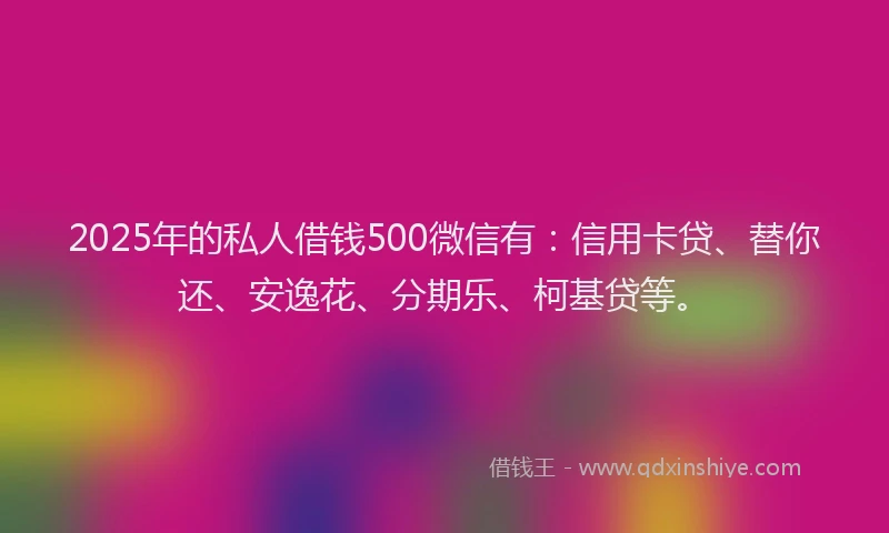 2025年的私人借钱500微信有：信用卡贷、替你还、安逸花、分期乐、柯基贷等。
