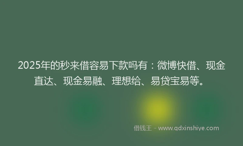 2025年的秒来借容易下款吗有：微博快借、现金直达、现金易融、理想给、易贷宝易等。