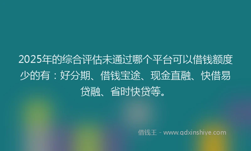 2025年的综合评估未通过哪个平台可以借钱额度少的有：好分期、借钱宝途、现金直融、快借易贷融、省时快贷等。