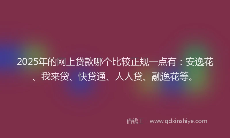 2025年的网上贷款哪个比较正规一点有：安逸花、我来贷、快贷通、人人贷、融逸花等。